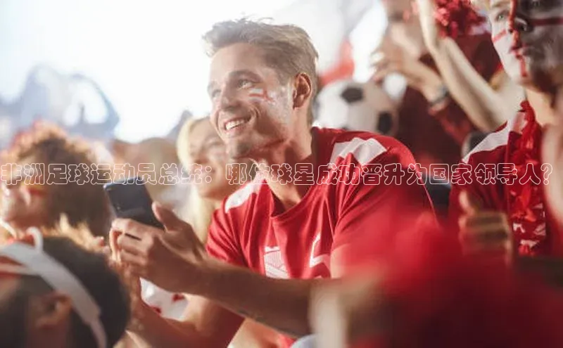 耀世平台官网登录入口如流非洲足球运动员总统：哪位球星成功晋升为国家领导人？