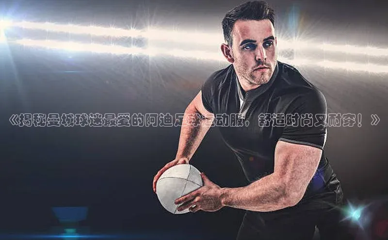 耀世娱乐app登录入口百度人工翻译《揭秘曼城球迷最爱的阿迪足球运动服，舒适时尚又耐穿！》