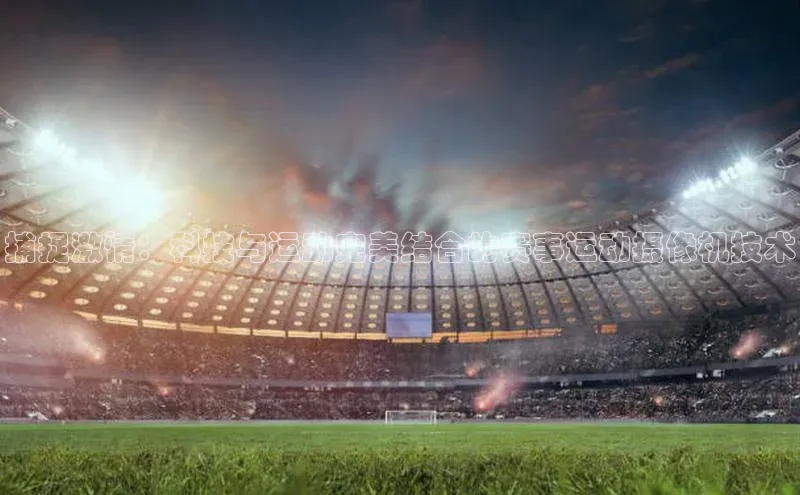 捕捉激情：科技与运动完美结合的赛事运动摄像机技术