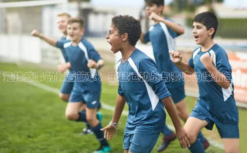 竞技盛事的最后篇章：田径运动员与赛事的深情告别
