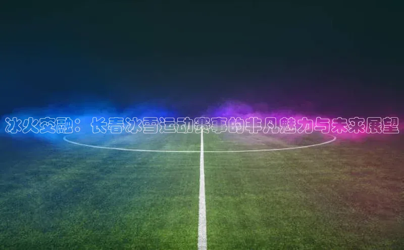 冰火交融：长春冰雪运动赛事的非凡魅力与未来展望