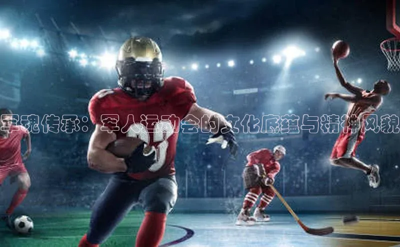 军魂传承：军人运动会的文化底蕴与精神风貌